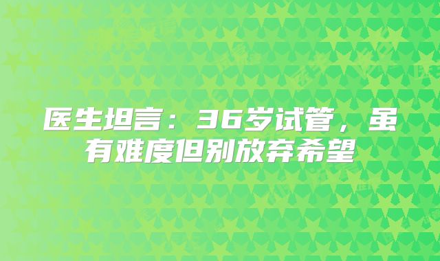 医生坦言：36岁试管，虽有难度但别放弃希望
