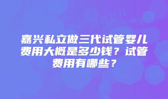 嘉兴私立做三代试管婴儿费用大概是多少钱？试管费用有哪些？
