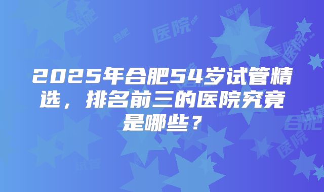 2025年合肥54岁试管精选，排名前三的医院究竟是哪些？