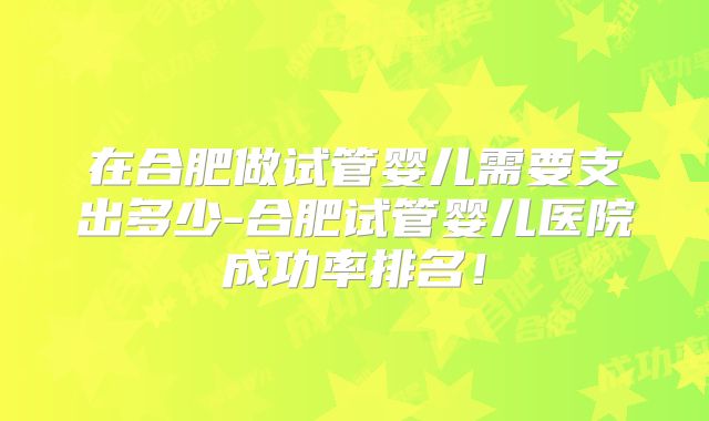 在合肥做试管婴儿需要支出多少-合肥试管婴儿医院成功率排名！