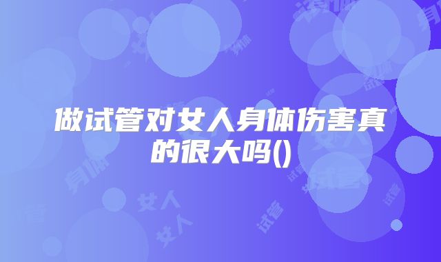 做试管对女人身体伤害真的很大吗()