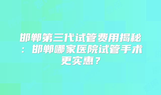 邯郸第三代试管费用揭秘：邯郸哪家医院试管手术更实惠？