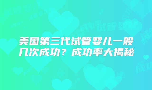 美国第三代试管婴儿一般几次成功？成功率大揭秘