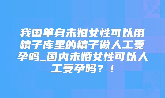 我国单身未婚女性可以用精子库里的精子做人工受孕吗_国内未婚女性可以人工受孕吗？！