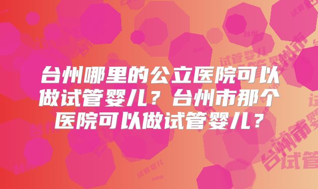 台州哪里的公立医院可以做试管婴儿？台州市那个医院可以做试管婴儿？