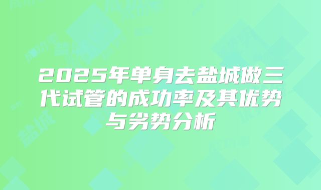 2025年单身去盐城做三代试管的成功率及其优势与劣势分析