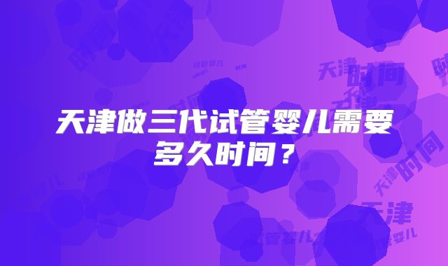 天津做三代试管婴儿需要多久时间？