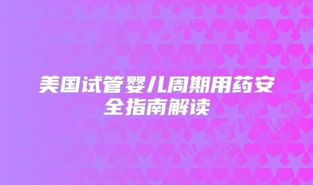 美国试管婴儿周期用药安全指南解读