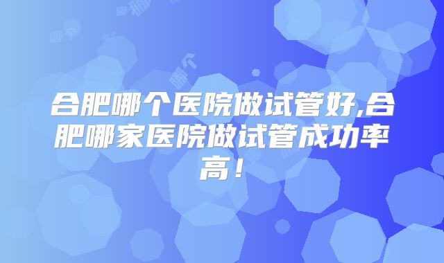 合肥哪个医院做试管好,合肥哪家医院做试管成功率高!