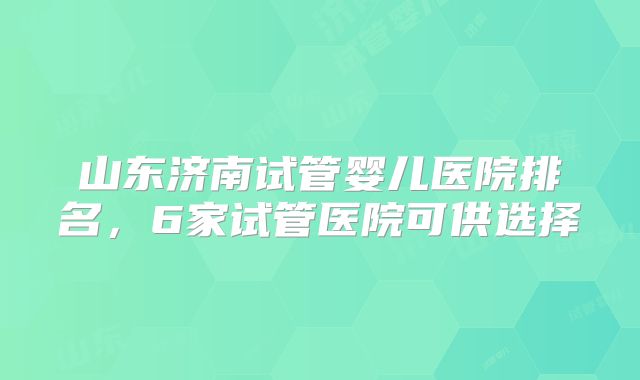 山东济南试管婴儿医院排名，6家试管医院可供选择