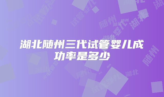 湖北随州三代试管婴儿成功率是多少
