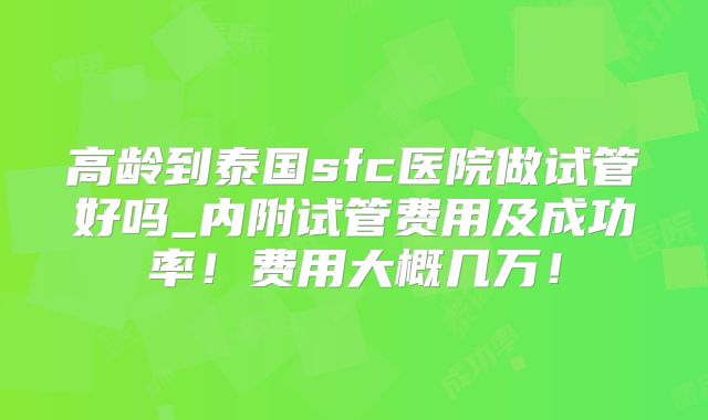高龄到泰国sfc医院做试管好吗_内附试管费用及成功率！费用大概几万！