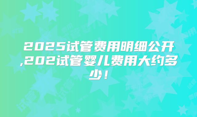 2025试管费用明细公开,202试管婴儿费用大约多少！