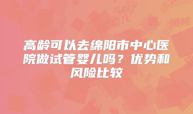 高龄可以去绵阳市中心医院做试管婴儿吗？优势和风险比较