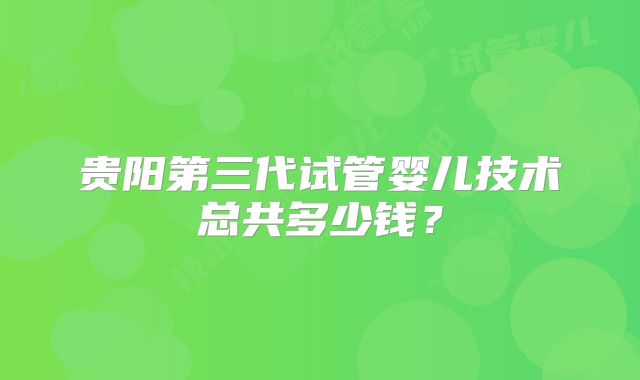 贵阳第三代试管婴儿技术总共多少钱？