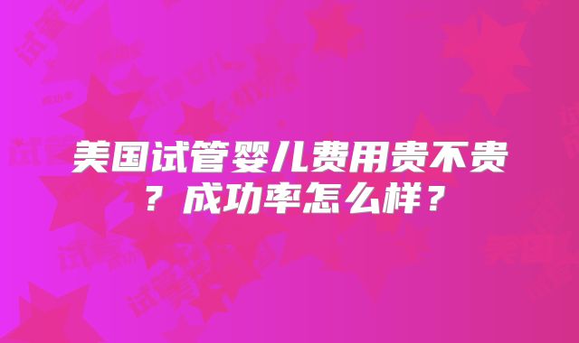 美国试管婴儿费用贵不贵？成功率怎么样？