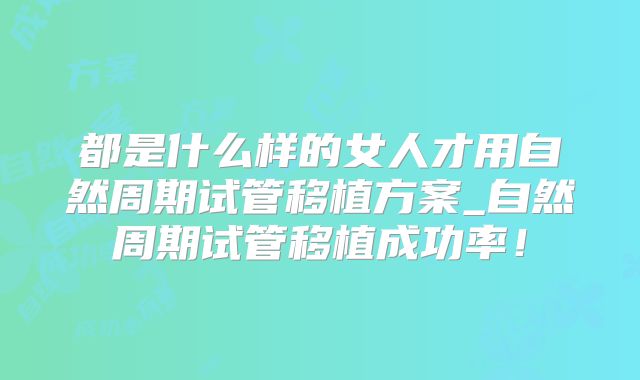 都是什么样的女人才用自然周期试管移植方案_自然周期试管移植成功率！