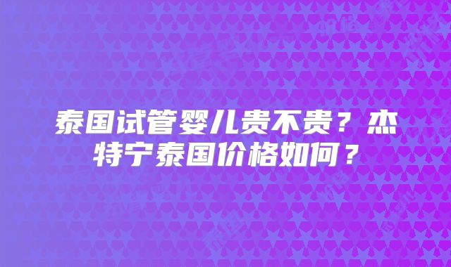 泰国试管婴儿贵不贵？杰特宁泰国价格如何？