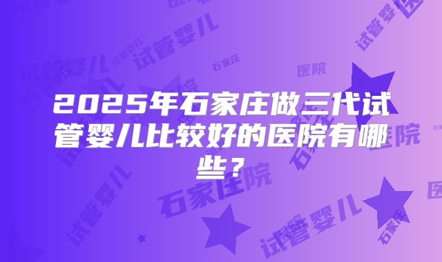 2025年石家庄做三代试管婴儿比较好的医院有哪些？