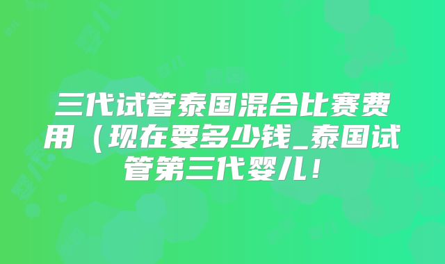 三代试管泰国混合比赛费用（现在要多少钱_泰国试管第三代婴儿！