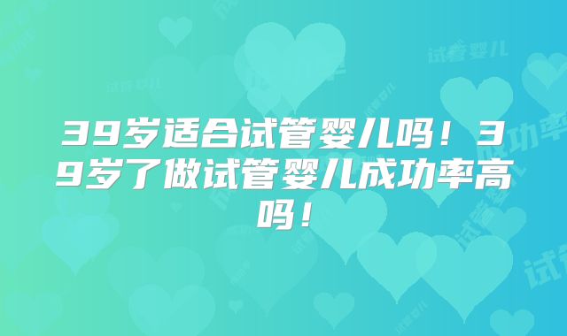 39岁适合试管婴儿吗！39岁了做试管婴儿成功率高吗！