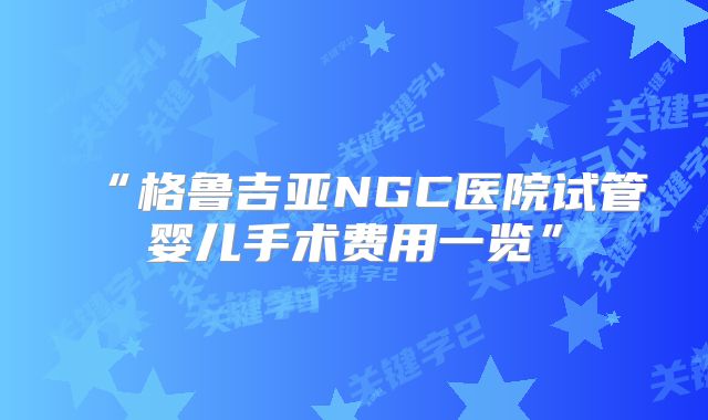 “格鲁吉亚NGC医院试管婴儿手术费用一览”