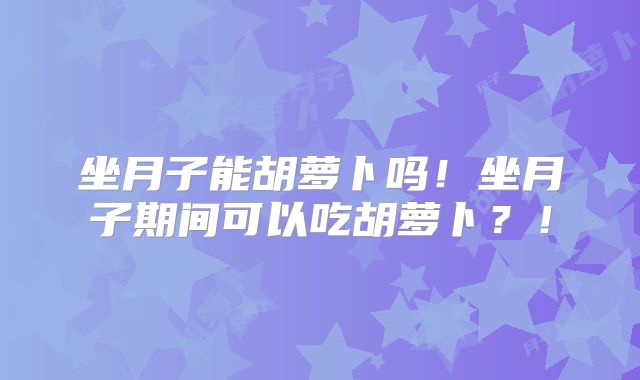坐月子能胡萝卜吗！坐月子期间可以吃胡萝卜？！