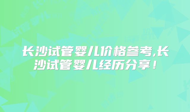 长沙试管婴儿价格参考,长沙试管婴儿经历分享！