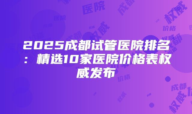 2025成都试管医院排名：精选10家医院价格表权威发布