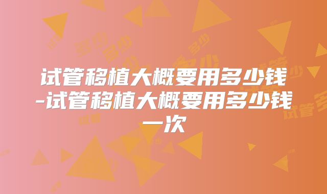 试管移植大概要用多少钱-试管移植大概要用多少钱一次