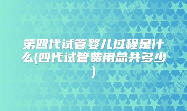 第四代试管婴儿过程是什么(四代试管费用总共多少)