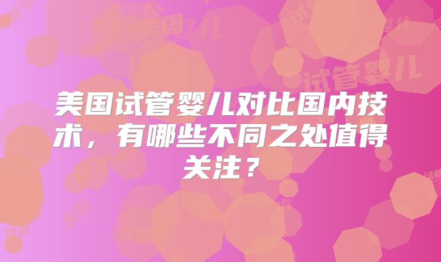 美国试管婴儿对比国内技术，有哪些不同之处值得关注？