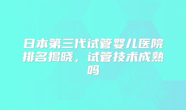 日本第三代试管婴儿医院排名揭晓，试管技术成熟吗