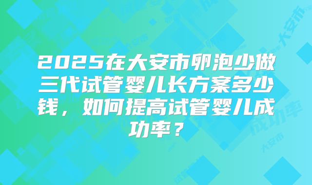 2025在大安市卵泡少做三代试管婴儿长方案多少钱，如何提高试管婴儿成功率？