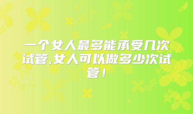 一个女人最多能承受几次试管,女人可以做多少次试管！