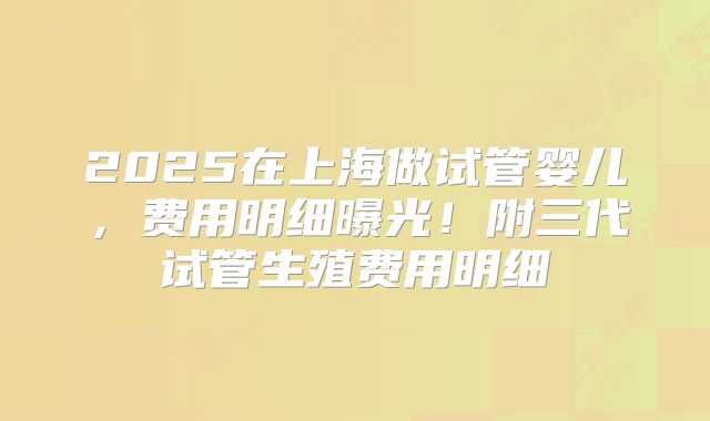 2025在上海做试管婴儿，费用明细曝光！附三代试管生殖费用明细