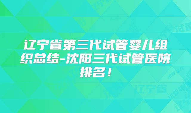 辽宁省第三代试管婴儿组织总结-沈阳三代试管医院排名！