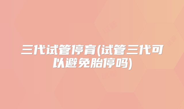 三代试管停育(试管三代可以避免胎停吗)