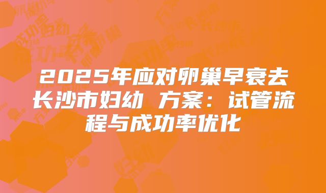 2025年应对卵巢早衰去长沙市妇幼 方案：试管流程与成功率优化