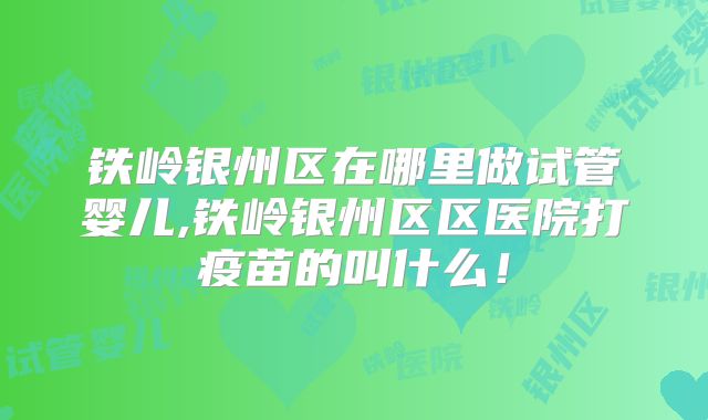 铁岭银州区在哪里做试管婴儿,铁岭银州区区医院打疫苗的叫什么！