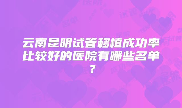 云南昆明试管移植成功率比较好的医院有哪些名单？