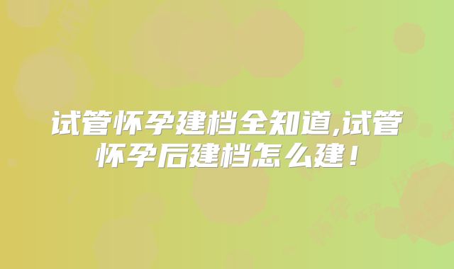试管怀孕建档全知道,试管怀孕后建档怎么建！