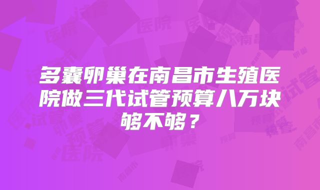 多囊卵巢在南昌市生殖医院做三代试管预算八万块够不够？