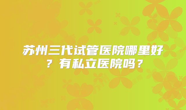 苏州三代试管医院哪里好？有私立医院吗？