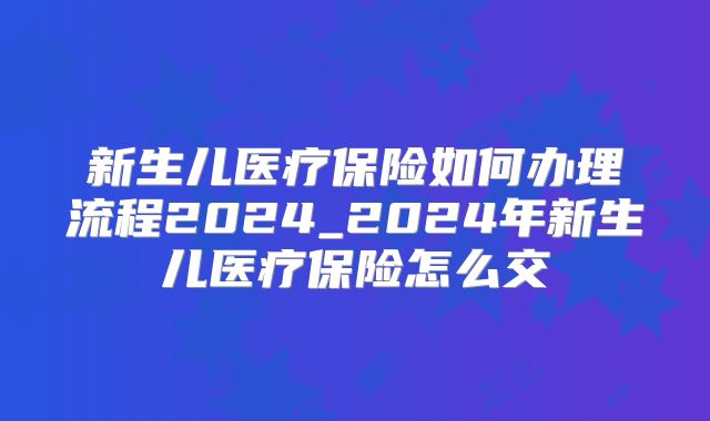 新生儿医疗保险如何办理流程2024_2024年新生儿医疗保险怎么交