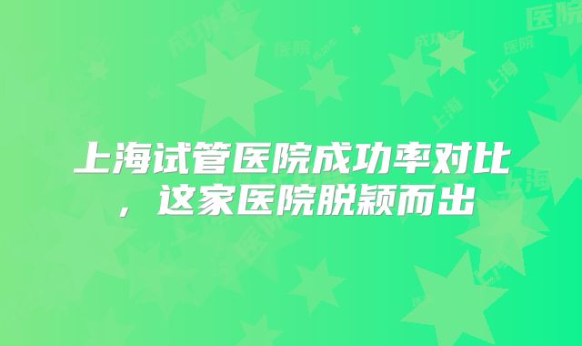 上海试管医院成功率对比,这家医院脱颖而出
