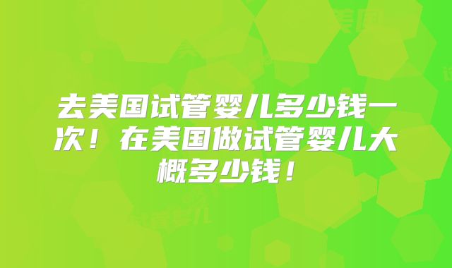 去美国试管婴儿多少钱一次!在美国做试管婴儿大概多少钱!