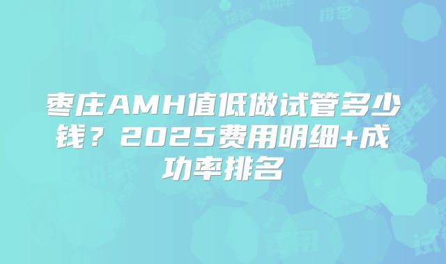 枣庄AMH值低做试管多少钱？2025费用明细+成功率排名