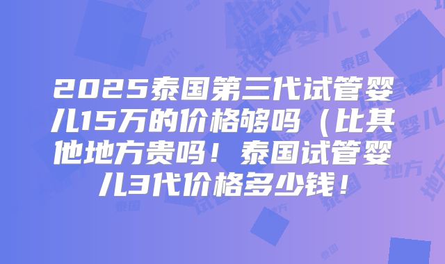 2025泰国第三代试管婴儿15万的价格够吗(比其他地方贵吗!泰国试管婴儿3代价格多少钱!
