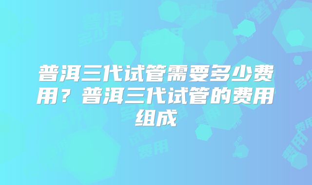 普洱三代试管需要多少费用？普洱三代试管的费用组成